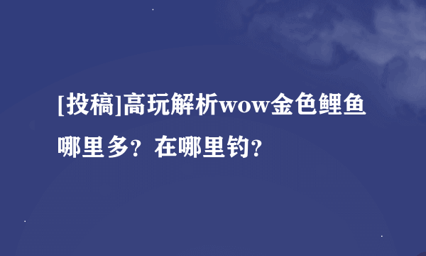 [投稿]高玩解析wow金色鲤鱼哪里多？在哪里钓？