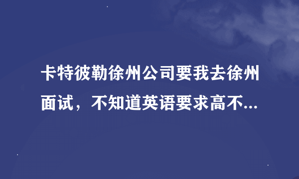 卡特彼勒徐州公司要我去徐州面试，不知道英语要求高不？我只过了四级！一般都面试一些什么？