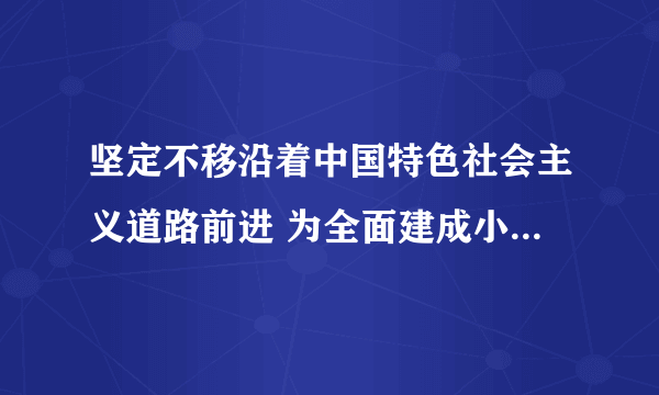 坚定不移沿着中国特色社会主义道路前进 为全面建成小康社会而奋斗