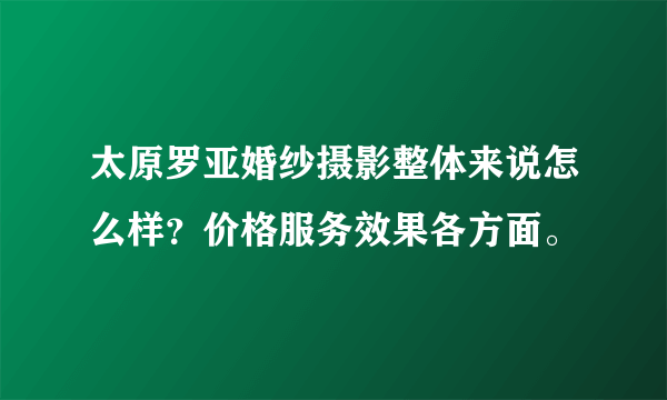 太原罗亚婚纱摄影整体来说怎么样？价格服务效果各方面。