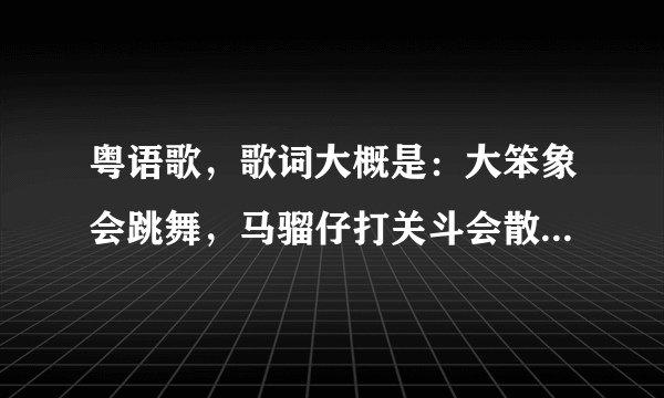 粤语歌，歌词大概是：大笨象会跳舞，马骝仔打关斗会散步，狐狸在鬼死禁骄傲遇着老虎鬼杀禁燥，