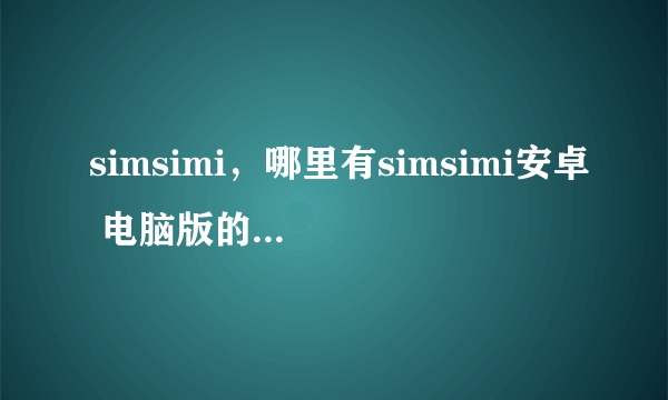 simsimi，哪里有simsimi安卓 电脑版的全新资讯和下载的地方啊，要网页版和电脑版的