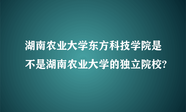 湖南农业大学东方科技学院是不是湖南农业大学的独立院校?