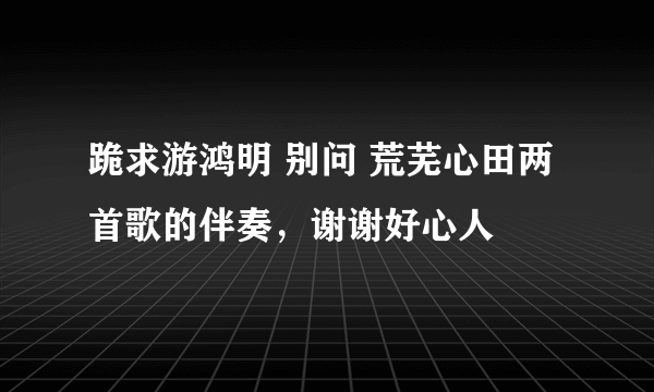 跪求游鸿明 别问 荒芜心田两首歌的伴奏，谢谢好心人