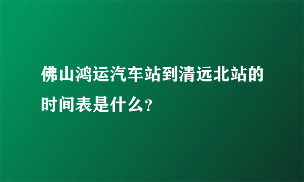 佛山鸿运汽车站到清远北站的时间表是什么？