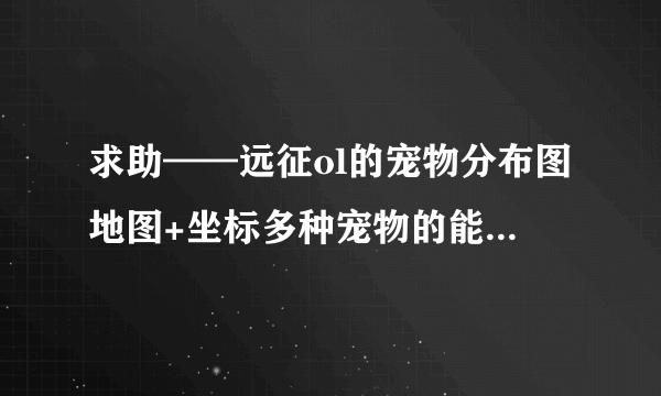 求助——远征ol的宠物分布图地图+坐标多种宠物的能回答的来大神们帮帮忙