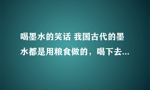 喝墨水的笑话 我国古代的墨水都是用粮食做的，喝下去对身体没有什么害处。因此教书先生常用罚喝墨水惩罚那