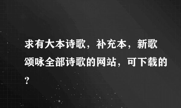 求有大本诗歌，补充本，新歌颂咏全部诗歌的网站，可下载的？