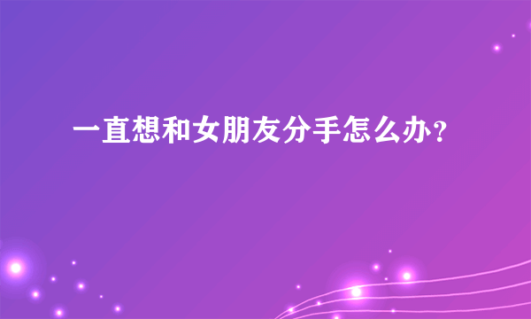 一直想和女朋友分手怎么办？