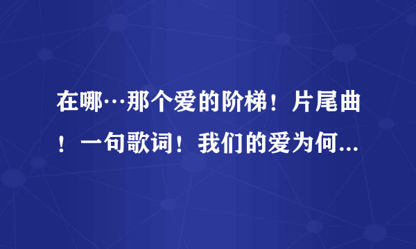 在哪…那个爱的阶梯！片尾曲！一句歌词！我们的爱为何变得生疏？是什