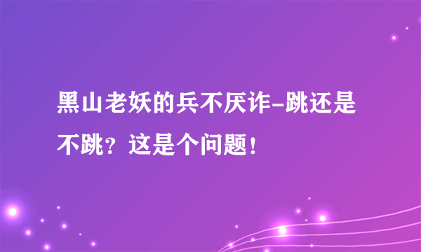 黑山老妖的兵不厌诈-跳还是不跳？这是个问题！