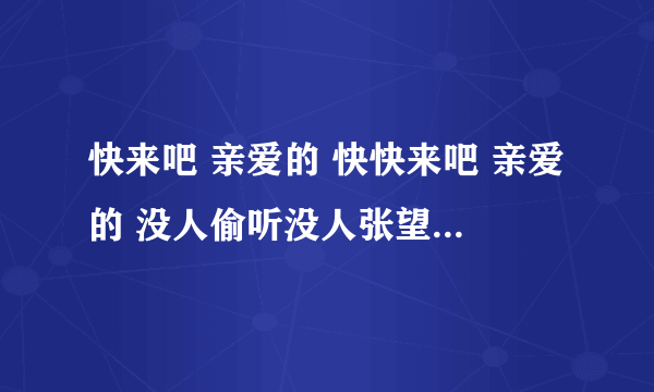 快来吧 亲爱的 快快来吧 亲爱的 没人偷听没人张望 爱人我等待着你 是啥歌？