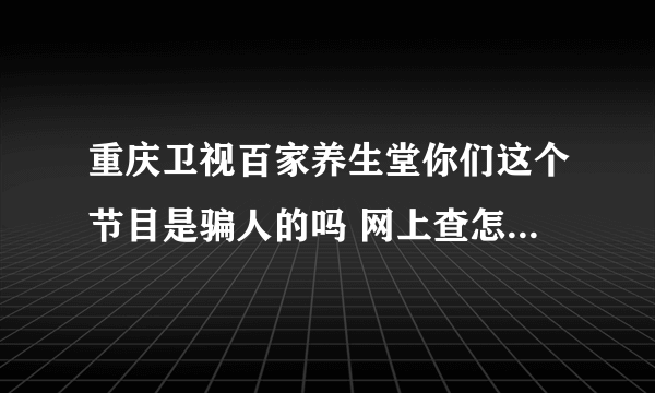 重庆卫视百家养生堂你们这个节目是骗人的吗 网上查怎么没有好评呢 我在你们这买药了