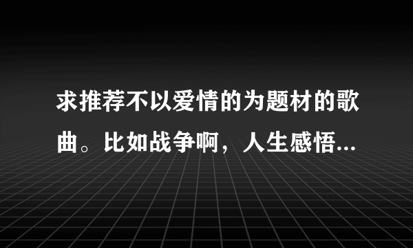 求推荐不以爱情的为题材的歌曲。比如战争啊，人生感悟啊之类。流行，摇滚皆可。中文英文皆可。