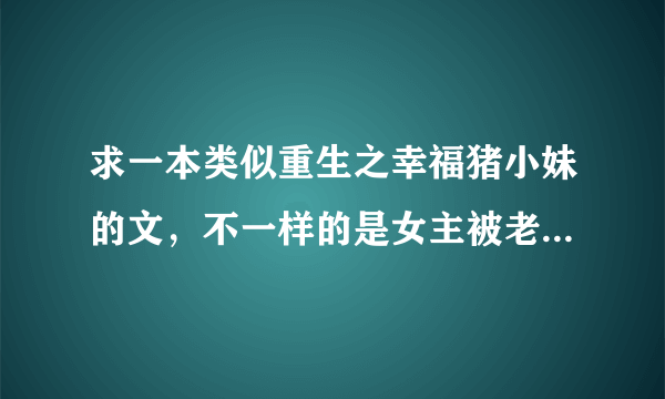 求一本类似重生之幸福猪小妹的文，不一样的是女主被老爷子看上，使在部队的大儿子收为干女儿