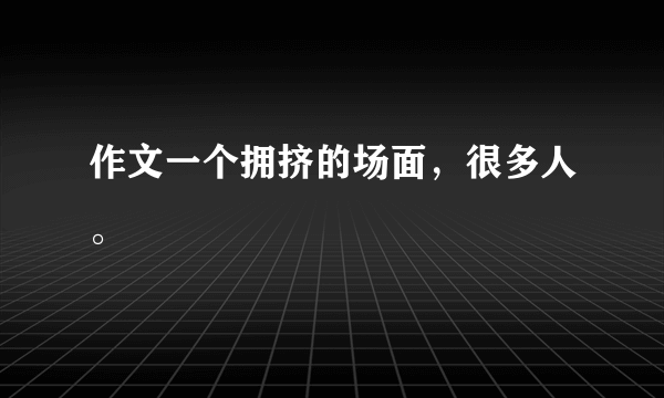 作文一个拥挤的场面，很多人。