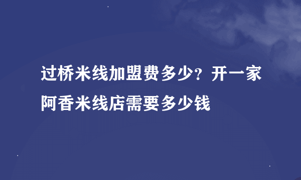 过桥米线加盟费多少？开一家阿香米线店需要多少钱