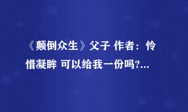 《颠倒众生》父子 作者：怜惜凝眸 可以给我一份吗?要从第一章到现在的全部，万分感谢，跪拜！！！