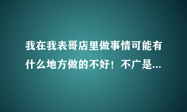 我在我表哥店里做事情可能有什么地方做的不好！不广是朋友在场还是亲戚在场从来没有给我留一点面子，总是