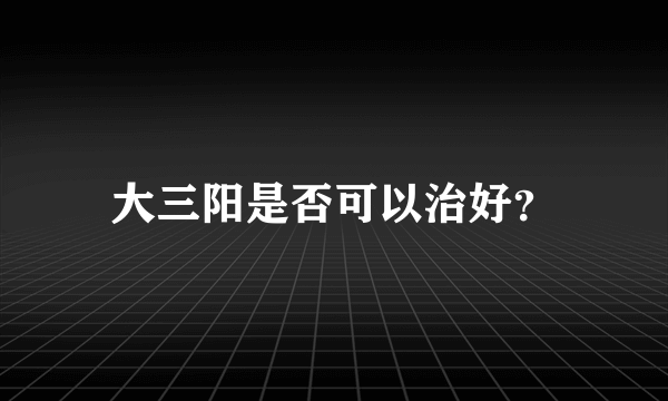 大三阳是否可以治好？