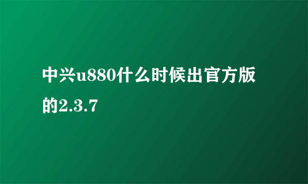 中兴u880什么时候出官方版的2.3.7