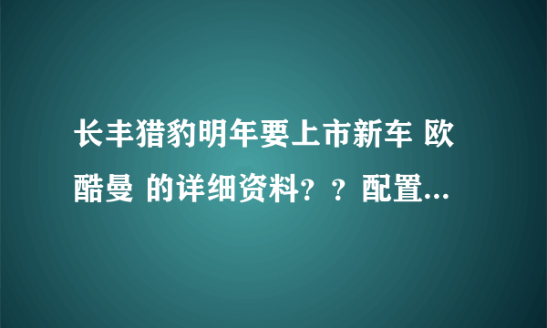 长丰猎豹明年要上市新车 欧酷曼 的详细资料？？配置、价位等等