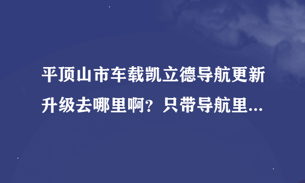 平顶山市车载凯立德导航更新升级去哪里啊？只带导航里的内存卡还是需要开车去啊？