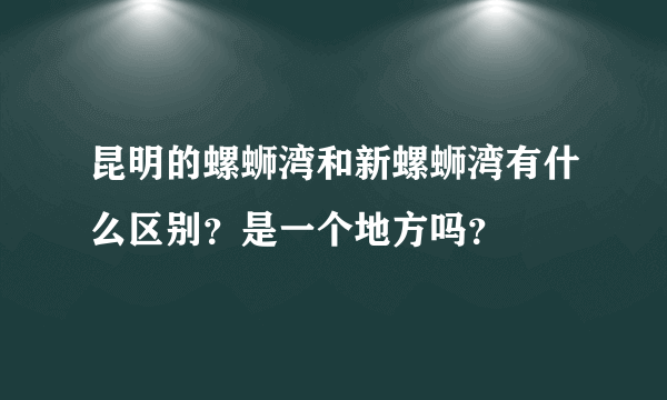 昆明的螺蛳湾和新螺蛳湾有什么区别？是一个地方吗？