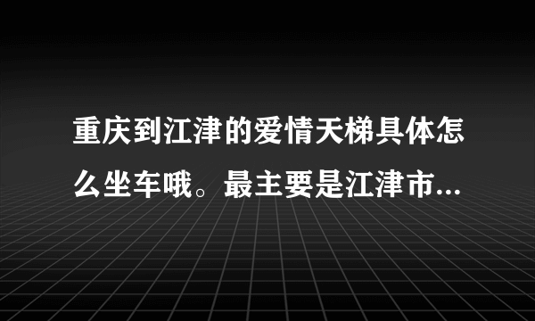 重庆到江津的爱情天梯具体怎么坐车哦。最主要是江津市区到爱情天梯怎么坐车，爬爱情天梯要多久时间。