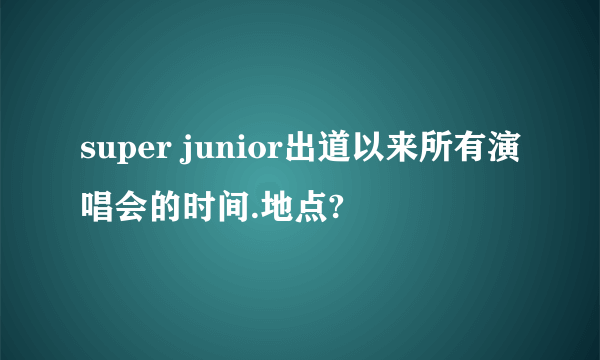 super junior出道以来所有演唱会的时间.地点?