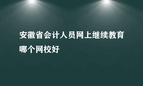 安徽省会计人员网上继续教育哪个网校好