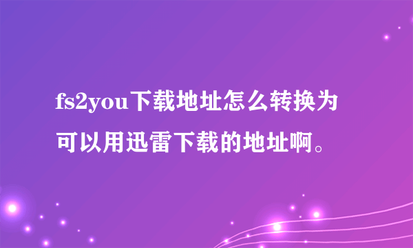 fs2you下载地址怎么转换为可以用迅雷下载的地址啊。