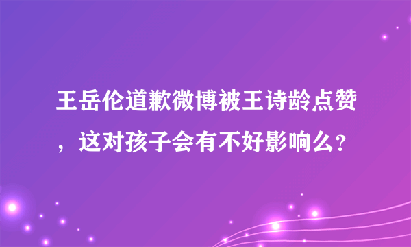 王岳伦道歉微博被王诗龄点赞，这对孩子会有不好影响么？