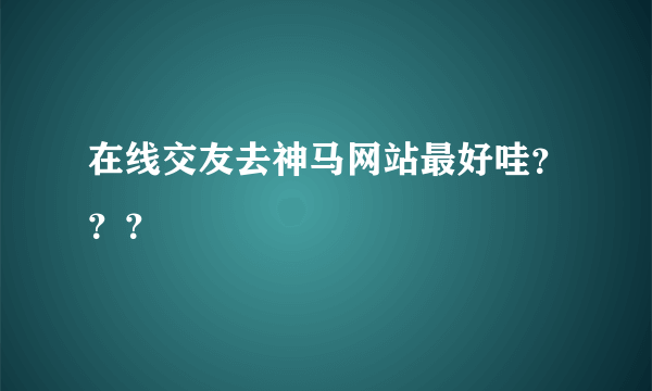 在线交友去神马网站最好哇？？？