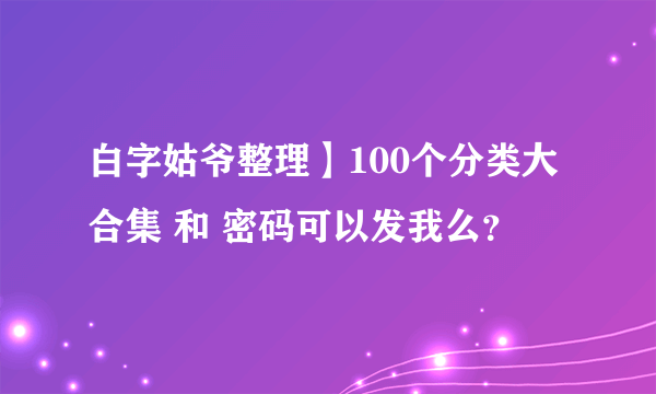 白字姑爷整理】100个分类大合集 和 密码可以发我么？