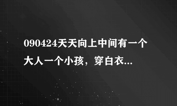 090424天天向上中间有一个大人一个小孩，穿白衣服，介绍中国古代礼仪的，背景音乐，不是韩语就是日语