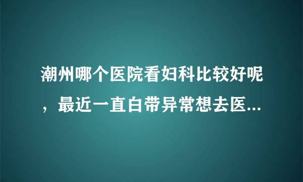 潮州哪个医院看妇科比较好呢，最近一直白带异常想去医院检查一下。