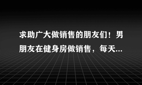 求助广大做销售的朋友们！男朋友在健身房做销售，每天忙到一通电话都打不了，也没空给我发消息