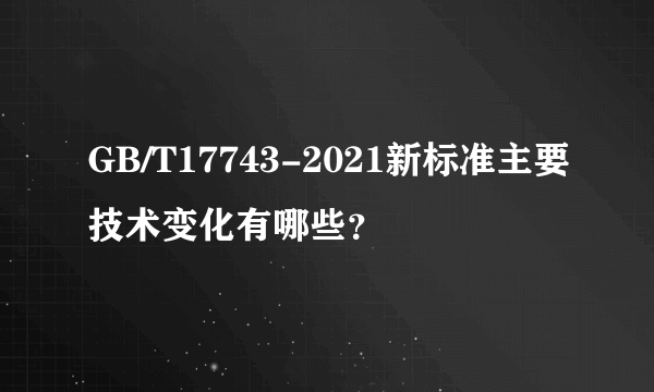 GB/T17743-2021新标准主要技术变化有哪些？