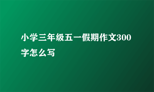 小学三年级五一假期作文300字怎么写