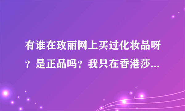 有谁在玫丽网上买过化妆品呀？是正品吗？我只在香港莎莎上买过，玫丽网是哪里的呀？