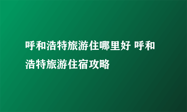 呼和浩特旅游住哪里好 呼和浩特旅游住宿攻略