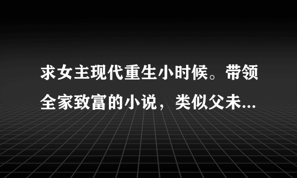 求女主现代重生小时候。带领全家致富的小说，类似父未亡的美好时代。小房东。