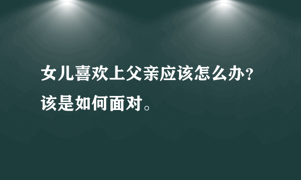 女儿喜欢上父亲应该怎么办？该是如何面对。