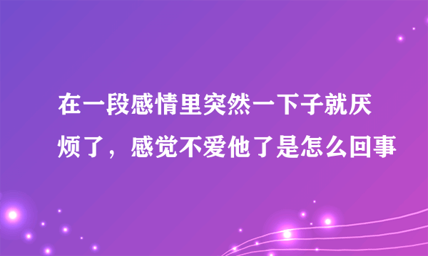 在一段感情里突然一下子就厌烦了，感觉不爱他了是怎么回事