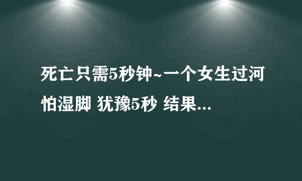 死亡只需5秒钟~一个女生过河怕湿脚 犹豫5秒 结果5个人都死了真的假的