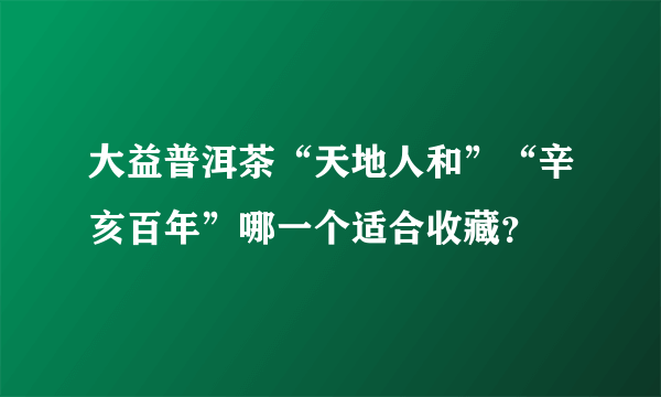 大益普洱茶“天地人和”“辛亥百年”哪一个适合收藏？