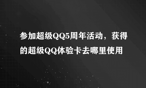 参加超级QQ5周年活动，获得的超级QQ体验卡去哪里使用