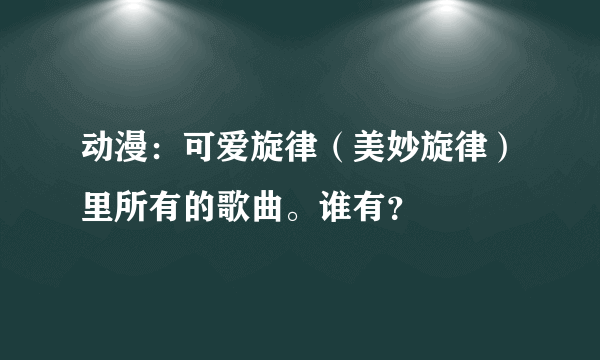 动漫：可爱旋律（美妙旋律）里所有的歌曲。谁有？