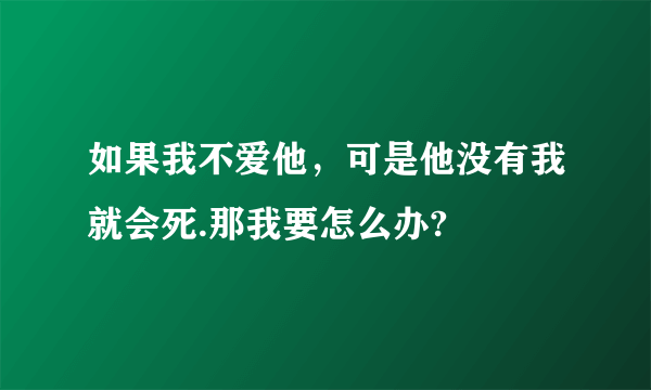 如果我不爱他，可是他没有我就会死.那我要怎么办?